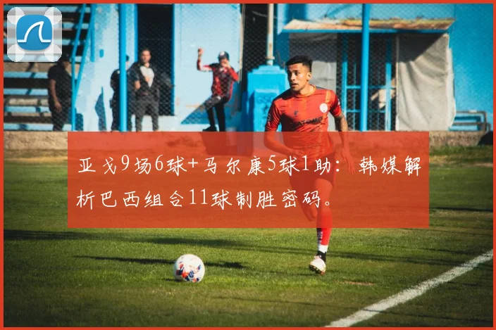 亚戈9场6球+马尔康5球1助：韩媒解析巴西组合11球制胜密码。