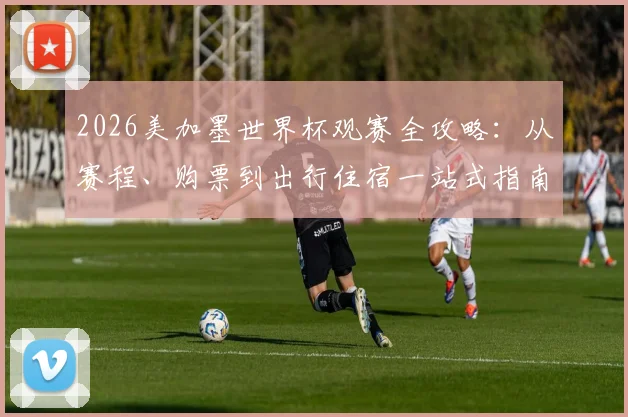 2026美加墨世界杯观赛全攻略：从赛程、购票到出行住宿一站式指南