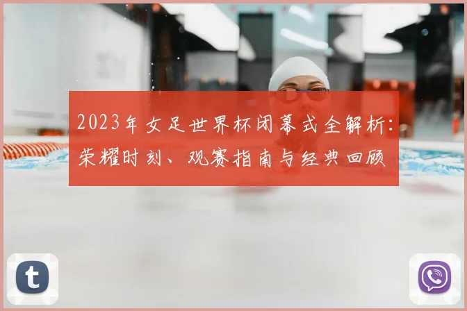 2023年女足世界杯闭幕式全解析：荣耀时刻、观赛指南与经典回顾