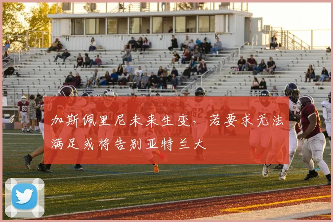 加斯佩里尼未来生变，若要求无法满足或将告别亚特兰大