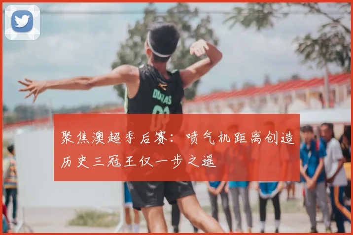聚焦澳超季后赛：喷气机距离创造历史三冠王仅一步之遥