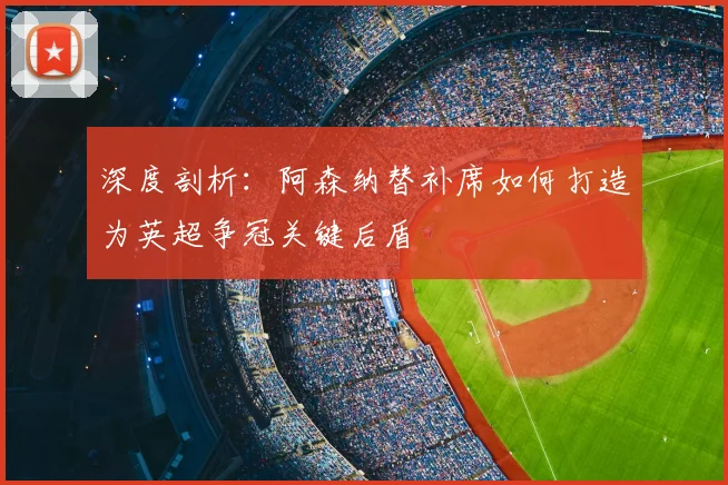 深度剖析：阿森纳替补席如何打造为英超争冠关键后盾