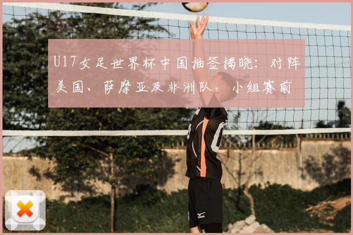U17女足世界杯中国抽签揭晓：对阵美国、萨摩亚及非洲队，小组赛前景分析