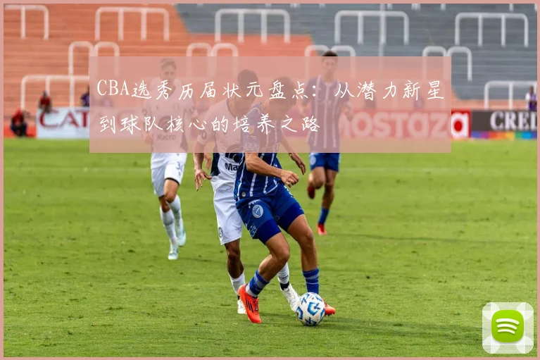 CBA选秀历届状元盘点:从潜力新星到球队核心的培养之路