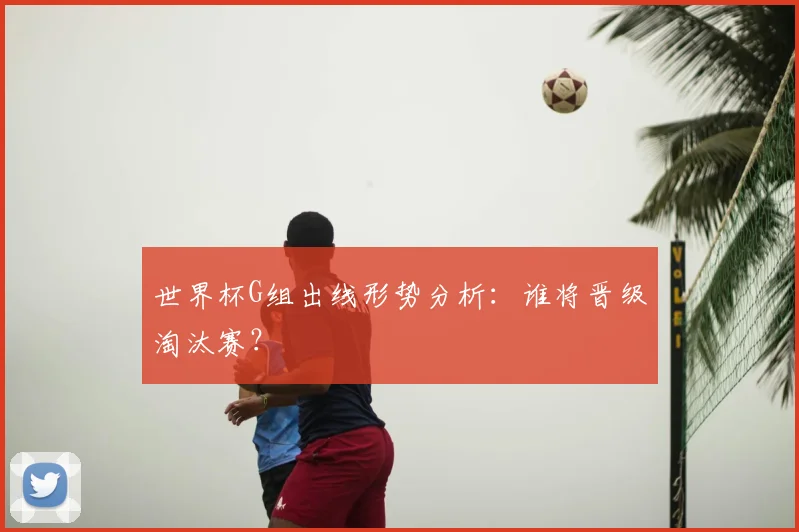 世界杯G组出线形势分析：谁将晋级淘汰赛？