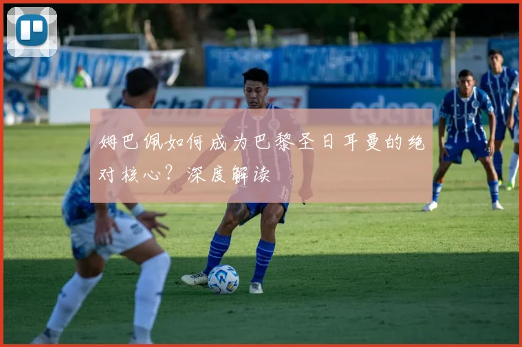 姆巴佩如何成为巴黎圣日耳曼的绝对核心？深度解读