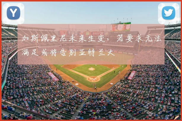 加斯佩里尼未来生变，若要求无法满足或将告别亚特兰大