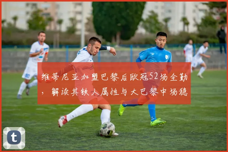维蒂尼亚加盟巴黎后欧冠52场全勤，解读其铁人属性与大巴黎中场稳定性关键