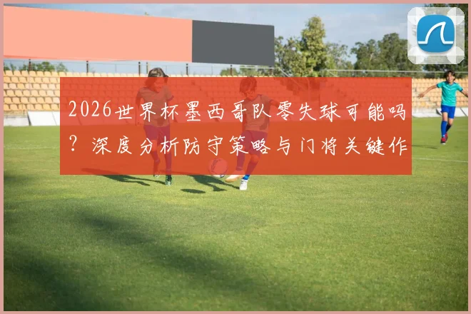 2026世界杯墨西哥队零失球可能吗？深度分析防守策略与门将关键作用