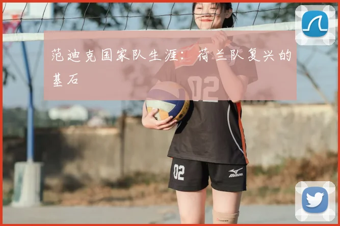 范迪克国家队生涯:荷兰队复兴的基石