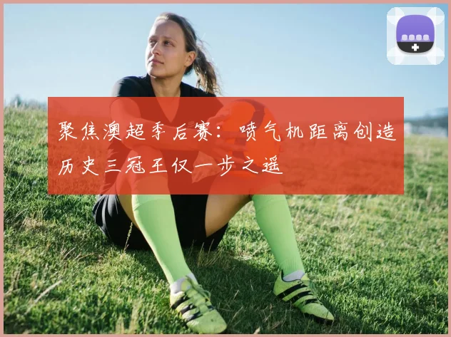 聚焦澳超季后赛：喷气机距离创造历史三冠王仅一步之遥