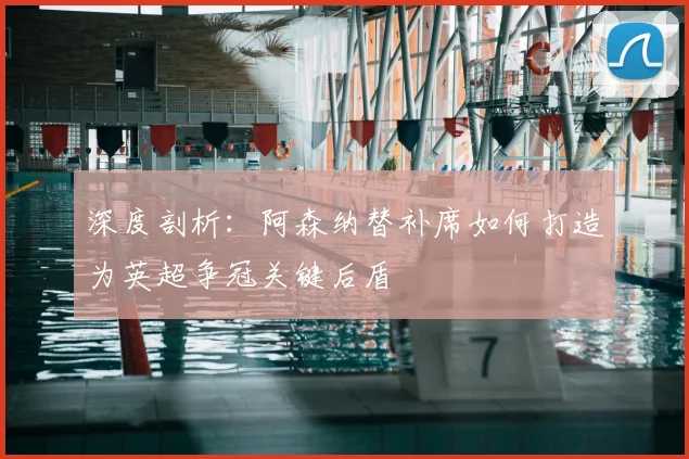 深度剖析：阿森纳替补席如何打造为英超争冠关键后盾