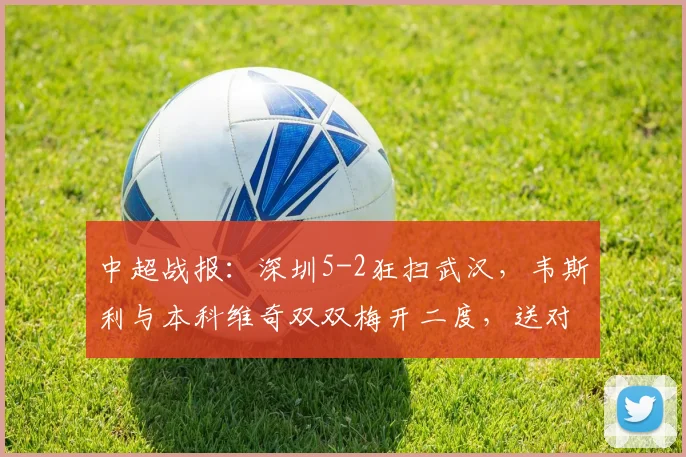 中超战报：深圳5-2狂扫武汉，韦斯利与本科维奇双双梅开二度，送对手三连败